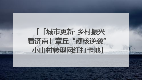 「城市更新· 乡村振兴看济南」章丘“硬核逆袭” 小山村转型网红打卡地