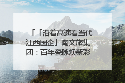 「沿着高速看当代江西国企」陶文旅集团：百年瓷脉焕新彩 文旅融合谱华章