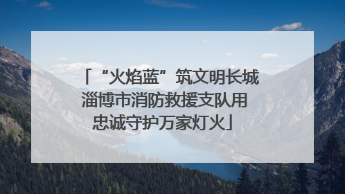 “火焰蓝”筑文明长城 淄博市消防救援支队用忠诚守护万家灯火
