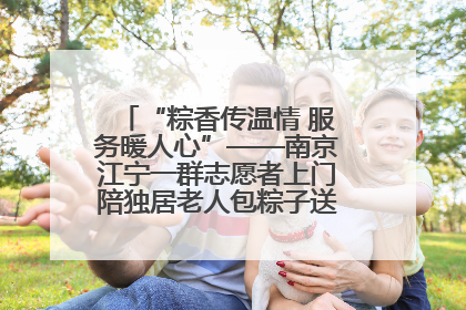 “粽香传温情 服务暖人心”——南京江宁一群志愿者上门陪独居老人包粽子送去节日的欢乐