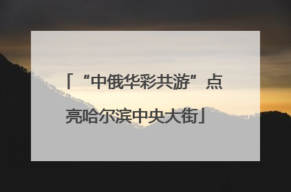 “中俄华彩共游”点亮哈尔滨中央大街