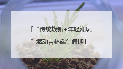 “传统焕新+年轻潮玩”燃动吉林端午假期