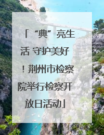 “典”亮生活 守护美好！荆州市检察院举行检察开放日活动