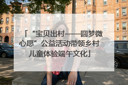 “宝贝出村——圆梦微心愿”公益活动带领乡村儿童体验端午文化