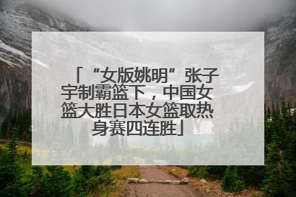 “女版姚明”张子宇制霸篮下，中国女篮大胜日本女篮取热身赛四连胜
