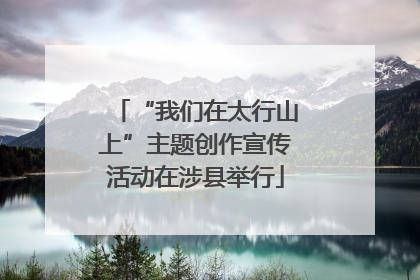 “我们在太行山上”主题创作宣传活动在涉县举行
