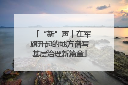 “新”声｜在军旗升起的地方谱写基层治理新篇章