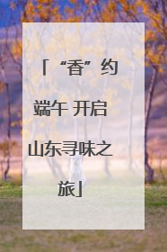 “香”约端午 开启山东寻味之旅