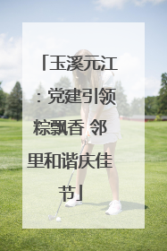 玉溪元江：党建引领粽飘香 邻里和谐庆佳节