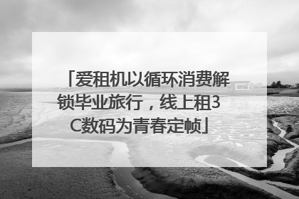 爱租机以循环消费解锁毕业旅行，线上租3C数码为青春定帧