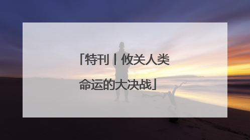 特刊丨攸关人类命运的大决战