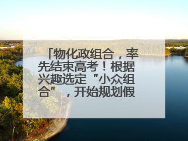 物化政组合，率先结束高考！根据兴趣选定“小众组合”，开始规划假期生活