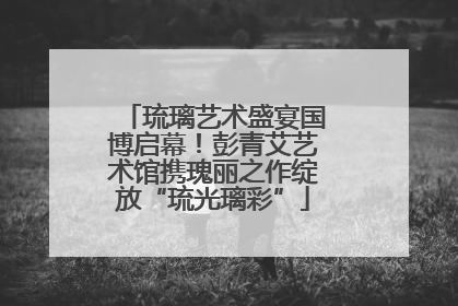 琉璃艺术盛宴国博启幕！彭青艾艺术馆携瑰丽之作绽放“琉光璃彩”
