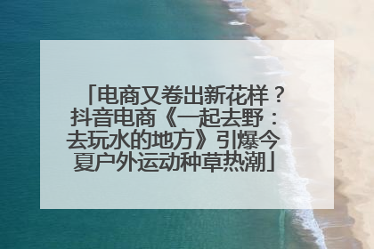 电商又卷出新花样？抖音电商《一起去野：去玩水的地方》引爆今夏户外运动种草热潮