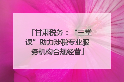甘肃税务：“三堂课”助力涉税专业服务机构合规经营