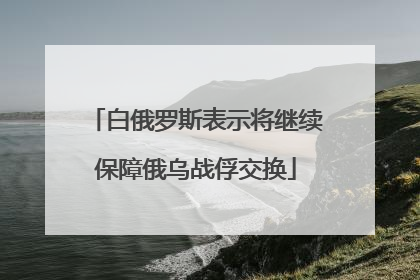 白俄罗斯表示将继续保障俄乌战俘交换