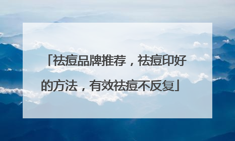 祛痘品牌推荐，祛痘印好的方法，有效祛痘不反复