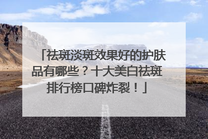 祛斑淡斑效果好的护肤品有哪些？十大美白祛斑排行榜口碑炸裂！