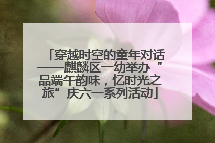 穿越时空的童年对话——麒麟区一幼举办“品端午韵味，忆时光之旅”庆六一系列活动