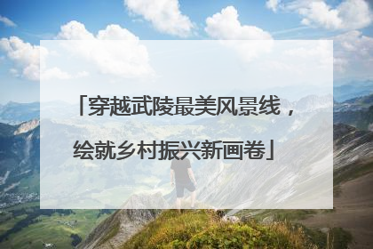 穿越武陵最美风景线，绘就乡村振兴新画卷
