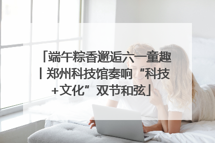 端午粽香邂逅六一童趣丨郑州科技馆奏响“科技+文化”双节和弦