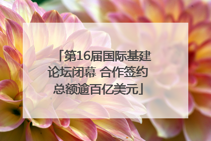 第16届国际基建论坛闭幕 合作签约总额逾百亿美元