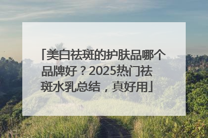 美白祛斑的护肤品哪个品牌好？2025热门祛斑水乳总结，真好用