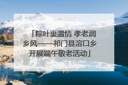 粽叶裹温情 孝老润乡风——祁门县溶口乡开展端午敬老活动