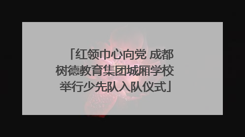 红领巾心向党 成都树德教育集团城厢学校举行少先队入队仪式