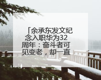 余承东发文纪念入职华为32周年：奋斗者可见变老，却一直还在奋斗路上