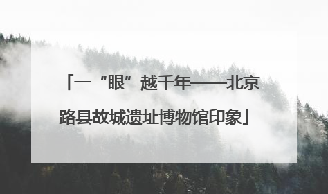 一“眼”越千年——北京路县故城遗址博物馆印象