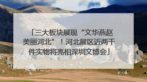 三大板块展现“文华燕赵 美丽河北”！河北展区近两千件实物将亮相深圳文博会