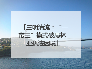 三明清流：“一带三”模式破局林业执法困境