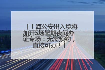 上海公安出入境将加开5场暑期夜间办证专场：无需预约，直接可办！