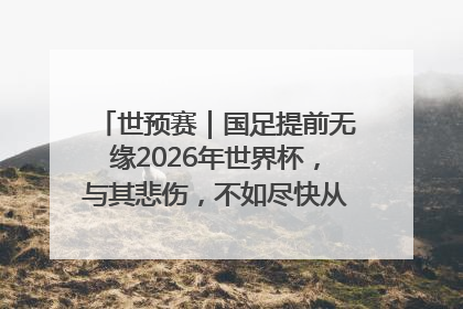 世预赛｜国足提前无缘2026年世界杯，与其悲伤，不如尽快从选帅开始重建