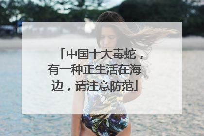 中国十大毒蛇，有一种正生活在海边，请注意防范