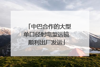 中巴合作的大型单口径射电望远镜顺利出厂发运