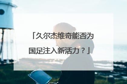 久尔杰维奇能否为国足注入新活力？