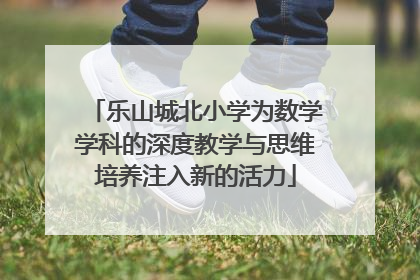 乐山城北小学为数学学科的深度教学与思维培养注入新的活力