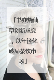 书亦烧仙草创新求变，以年轻化破局茶饮市场