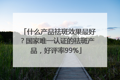 什么产品祛斑效果最好？国家唯一认证的祛斑产品，好评率99%