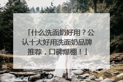 什么洗面奶好用？公认十大好用洗面奶品牌推荐，口碑爆棚！