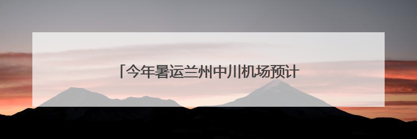 今年暑运兰州中川机场预计旅客吞吐量超420万人次