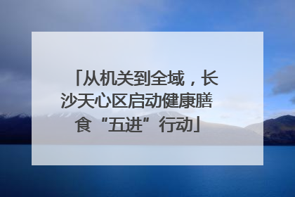 从机关到全域，长沙天心区启动健康膳食“五进”行动