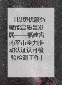 以更优服务赋能高质量发展——福建省南平市全力推动认证认可检验检测工作