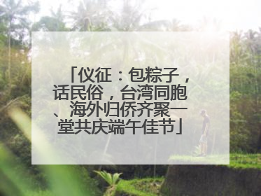 仪征：包粽子，话民俗，台湾同胞、海外归侨齐聚一堂共庆端午佳节