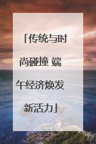 传统与时尚碰撞 端午经济焕发新活力