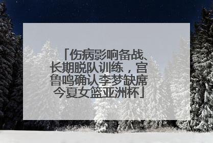 伤病影响备战、长期脱队训练，宫鲁鸣确认李梦缺席今夏女篮亚洲杯