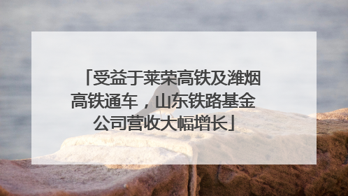 受益于莱荣高铁及潍烟高铁通车，山东铁路基金公司营收大幅增长
