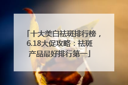 十大美白祛斑排行榜，6.18大促攻略：祛斑产品最好排行第一
